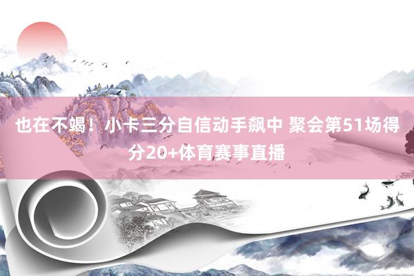 也在不竭！小卡三分自信动手飙中 聚会第51场得分20+体育赛事直播
