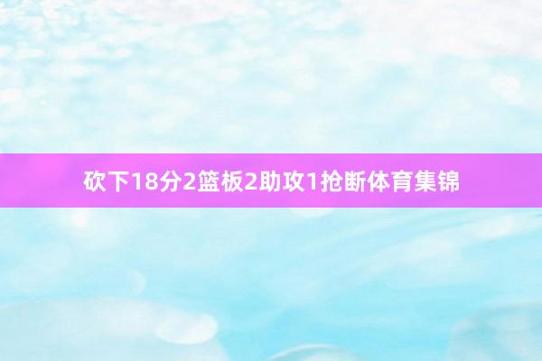 砍下18分2篮板2助攻1抢断体育集锦