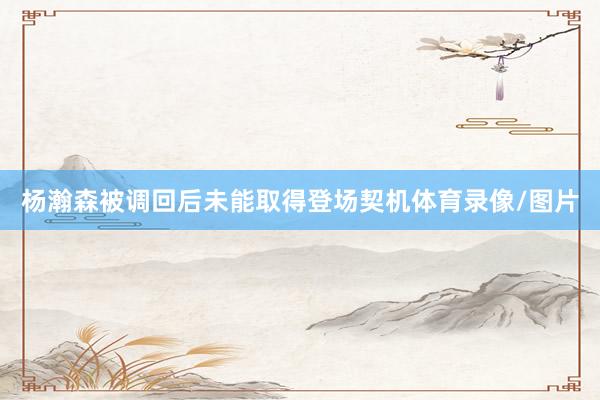 杨瀚森被调回后未能取得登场契机体育录像/图片