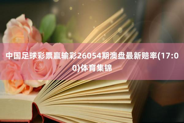 中国足球彩票赢输彩26054期澳盘最新赔率(17:00)体育集锦