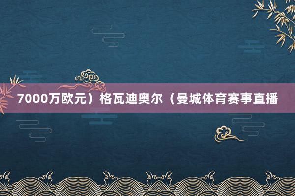 7000万欧元）格瓦迪奥尔（曼城体育赛事直播