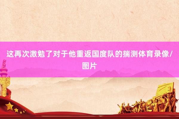 这再次激勉了对于他重返国度队的揣测体育录像/图片