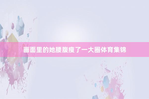 画面里的她腰腹瘦了一大圈体育集锦