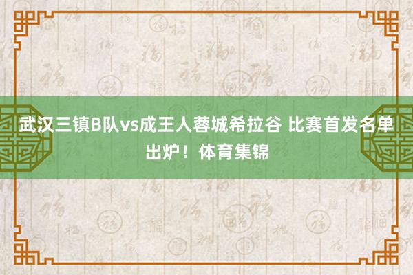 武汉三镇B队vs成王人蓉城希拉谷 比赛首发名单出炉！体育集锦