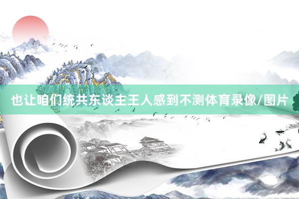 也让咱们统共东谈主王人感到不测体育录像/图片