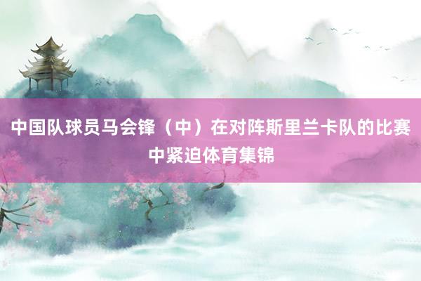 中国队球员马会锋(中)在对阵斯里兰卡队的比赛中紧迫体育集锦