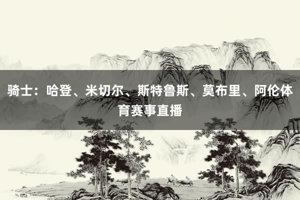 骑士：哈登、米切尔、斯特鲁斯、莫布里、阿伦体育赛事直播