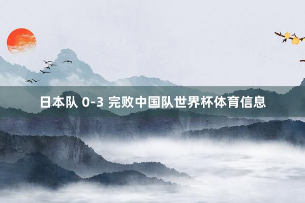 日本队 0-3 完败中国队世界杯体育信息