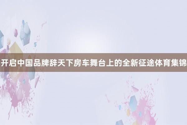 开启中国品牌辞天下房车舞台上的全新征途体育集锦