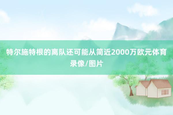 特尔施特根的离队还可能从简近2000万欧元体育录像/图片