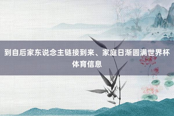 到自后家东说念主链接到来、家庭日渐圆满世界杯体育信息