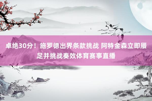 卓绝30分！施罗德出界条款挑战 阿特金森立即餍足并挑战奏效体育赛事直播