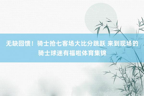 无缺回馈！骑士抢七客场大比分跳跃 来到现场的骑士球迷有福啦体育集锦
