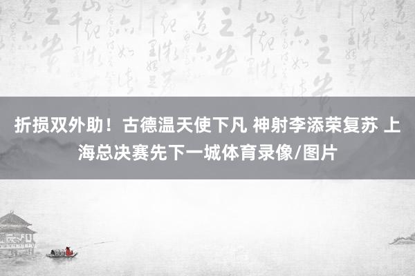 折损双外助！古德温天使下凡 神射李添荣复苏 上海总决赛先下一城体育录像/图片