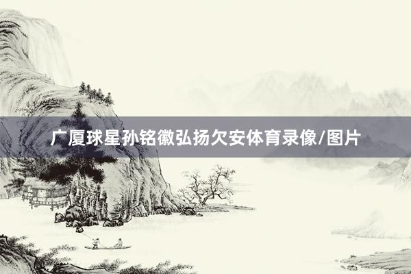 广厦球星孙铭徽弘扬欠安体育录像/图片