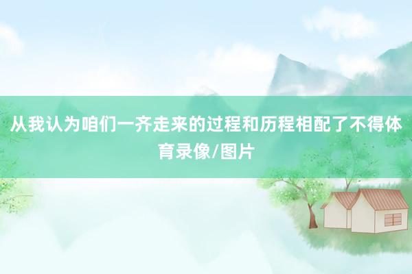 从我认为咱们一齐走来的过程和历程相配了不得体育录像/图片
