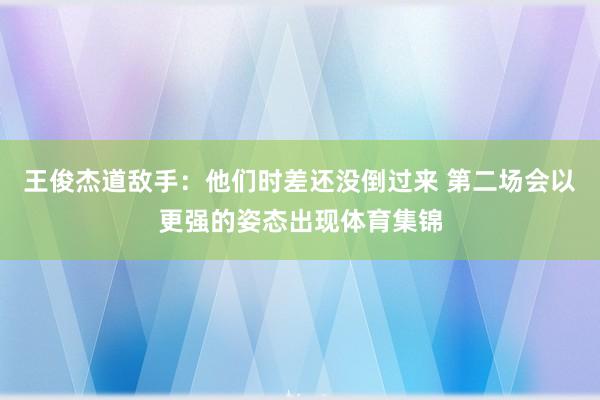 王俊杰道敌手：他们时差还没倒过来 第二场会以更强的姿态出现体育集锦