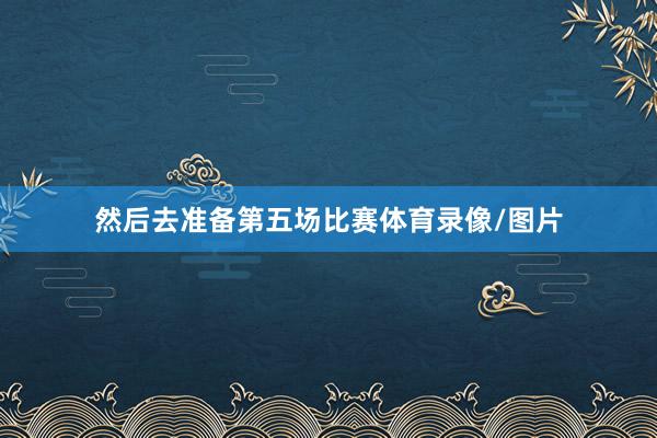 然后去准备第五场比赛体育录像/图片