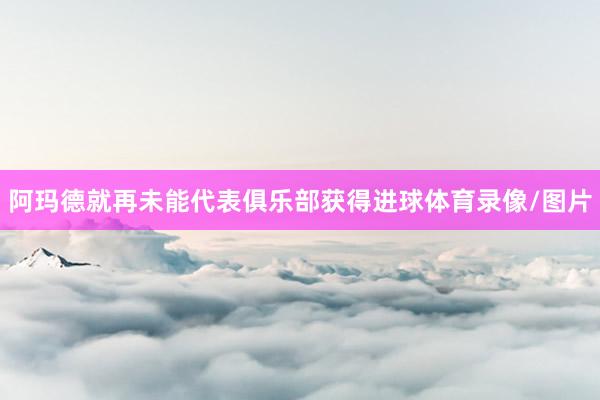 阿玛德就再未能代表俱乐部获得进球体育录像/图片